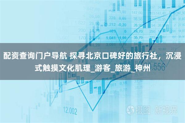 配资查询门户导航 探寻北京口碑好的旅行社，沉浸式触摸文化肌理_游客_旅游_神州