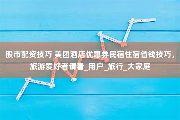 股市配资技巧 美团酒店优惠券民宿住宿省钱技巧，旅游爱好者请看_用户_旅行_大家庭