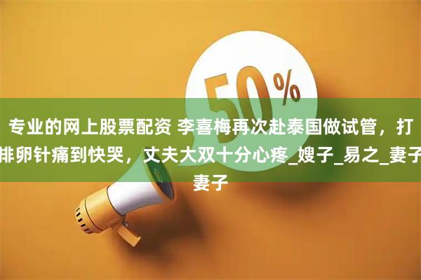 专业的网上股票配资 李喜梅再次赴泰国做试管，打排卵针痛到快哭，丈夫大双十分心疼_嫂子_易之_妻子