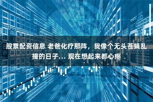 股票配资信息 老爸化疗那阵，我像个无头苍蝇乱撞的日子… 现在想起来都心疼