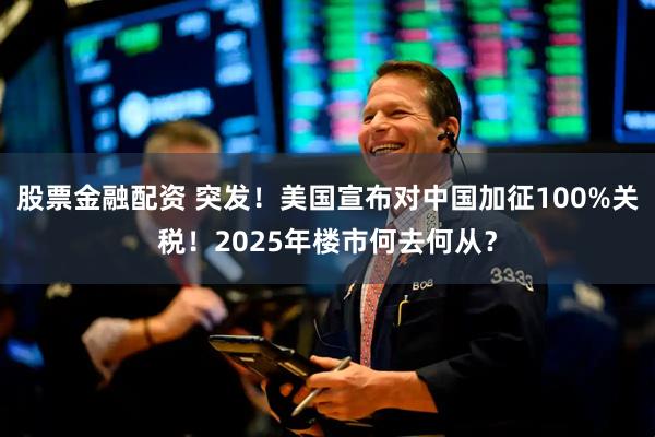 股票金融配资 突发！美国宣布对中国加征100%关税！2025年楼市何去何从？