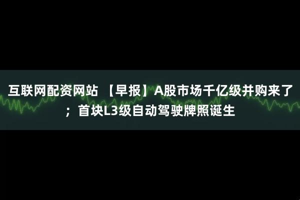 互联网配资网站 【早报】A股市场千亿级并购来了；首块L3级自动驾驶牌照诞生
