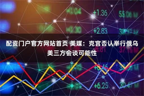 配资门户官方网站首页 美媒：克宫否认举行俄乌美三方会谈可能性
